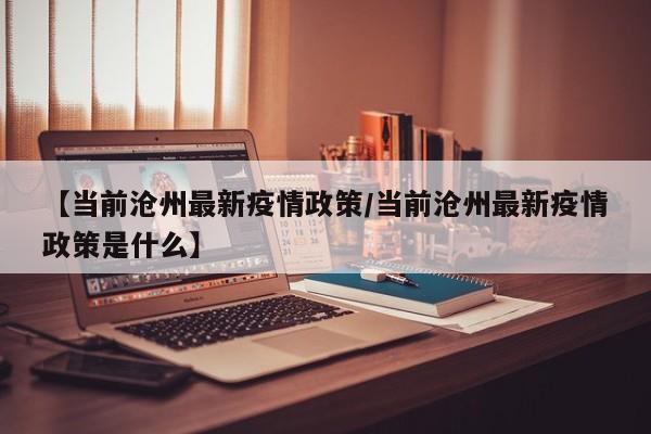 【当前沧州最新疫情政策/当前沧州最新疫情政策是什么】