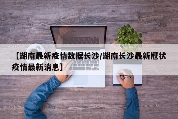 【湖南最新疫情数据长沙/湖南长沙最新冠状疫情最新消息】