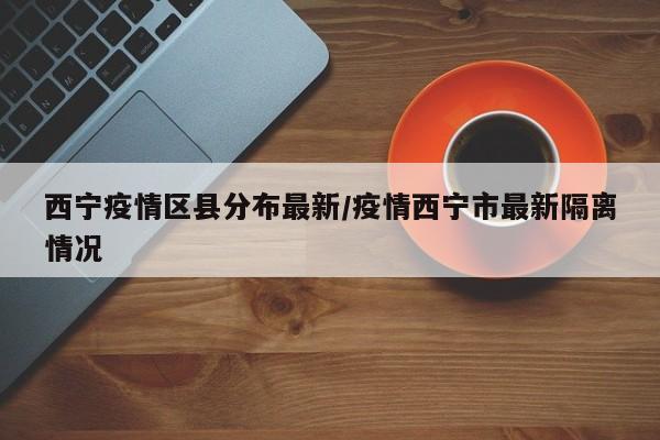 西宁疫情区县分布最新/疫情西宁市最新隔离情况