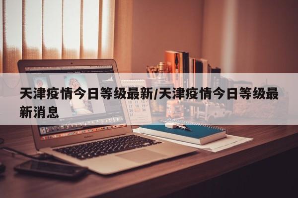 天津疫情今日等级最新/天津疫情今日等级最新消息