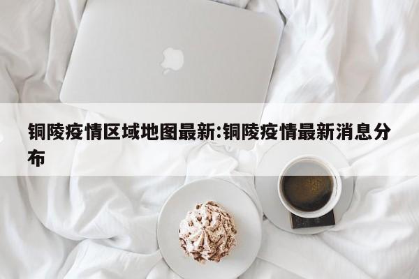 铜陵疫情区域地图最新:铜陵疫情最新消息分布