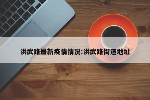 洪武路最新疫情情况:洪武路街道地址