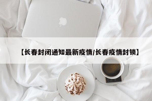【长春封闭通知最新疫情/长春疫情封锁】