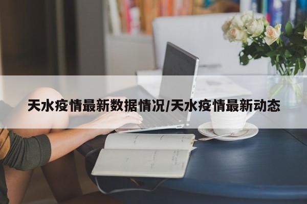 天水疫情最新数据情况/天水疫情最新动态
