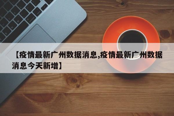 【疫情最新广州数据消息,疫情最新广州数据消息今天新增】