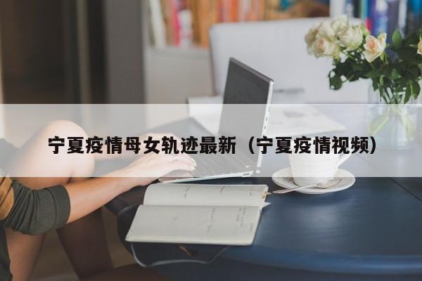 宁夏疫情母女轨迹最新（宁夏疫情视频）