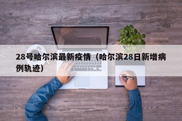 28号哈尔滨最新疫情（哈尔滨28日新增病例轨迹）