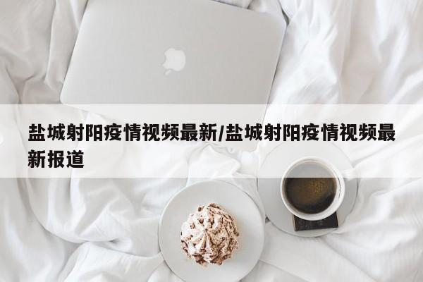 盐城射阳疫情视频最新/盐城射阳疫情视频最新报道