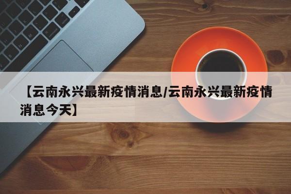 【云南永兴最新疫情消息/云南永兴最新疫情消息今天】