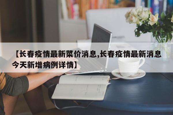 【长春疫情最新菜价消息,长春疫情最新消息今天新增病例详情】