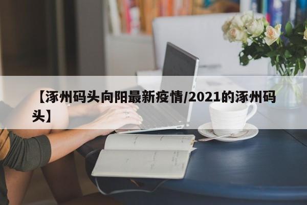 【涿州码头向阳最新疫情/2021的涿州码头】