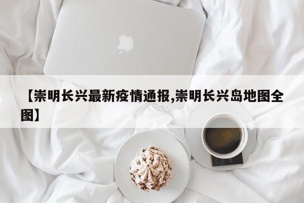 【崇明长兴最新疫情通报,崇明长兴岛地图全图】