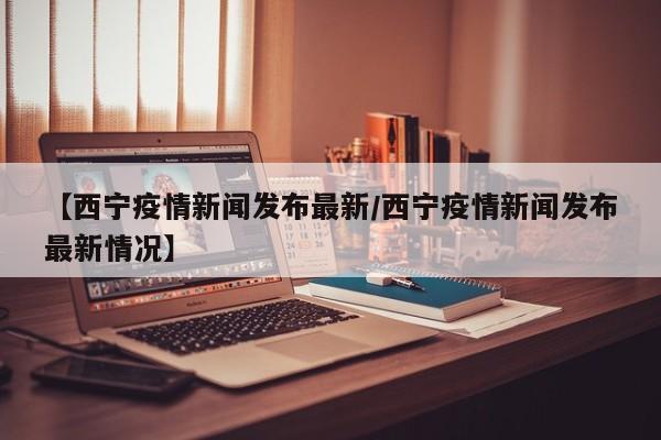【西宁疫情新闻发布最新/西宁疫情新闻发布最新情况】