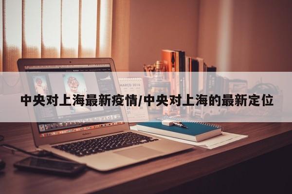 中央对上海最新疫情/中央对上海的最新定位
