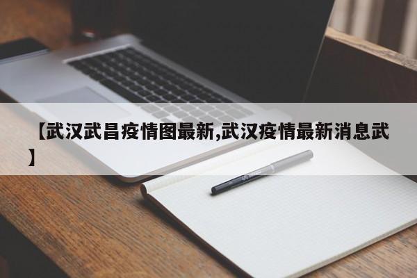 【武汉武昌疫情图最新,武汉疫情最新消息武】