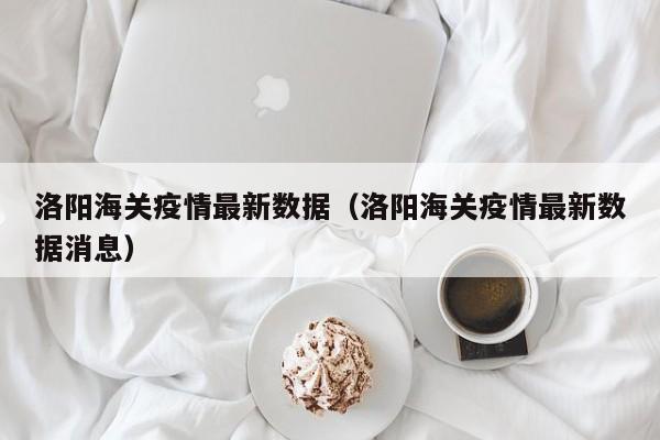 洛阳海关疫情最新数据（洛阳海关疫情最新数据消息）