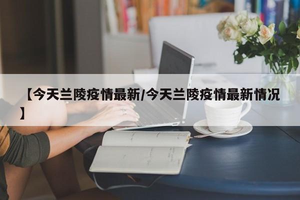 【今天兰陵疫情最新/今天兰陵疫情最新情况】