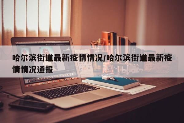 哈尔滨街道最新疫情情况/哈尔滨街道最新疫情情况通报