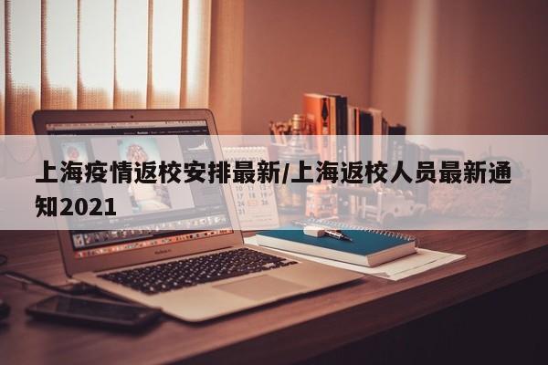 上海疫情返校安排最新/上海返校人员最新通知2021