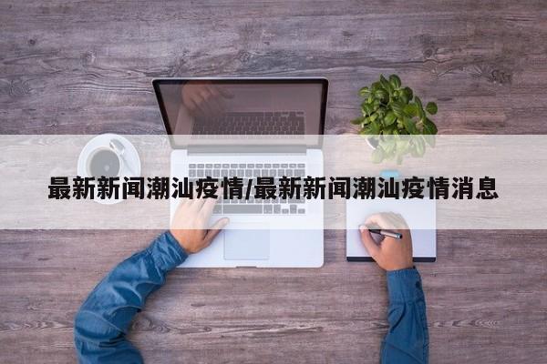 最新新闻潮汕疫情/最新新闻潮汕疫情消息