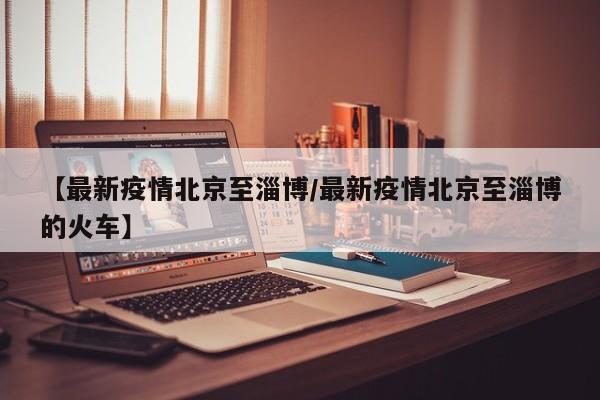 【最新疫情北京至淄博/最新疫情北京至淄博的火车】