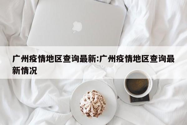 广州疫情地区查询最新:广州疫情地区查询最新情况