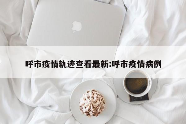 呼市疫情轨迹查看最新:呼市疫情病例