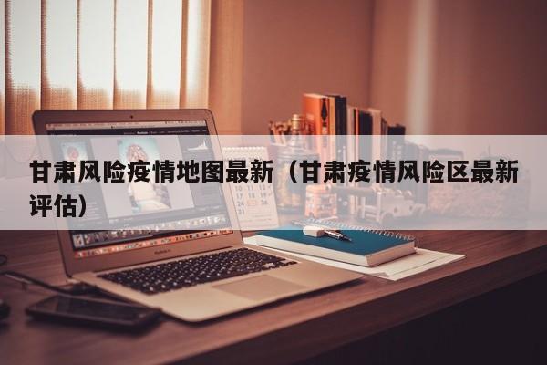 甘肃风险疫情地图最新（甘肃疫情风险区最新评估）