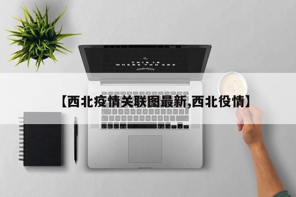 【西北疫情关联图最新,西北役情】