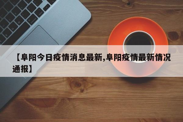 【阜阳今日疫情消息最新,阜阳疫情最新情况通报】