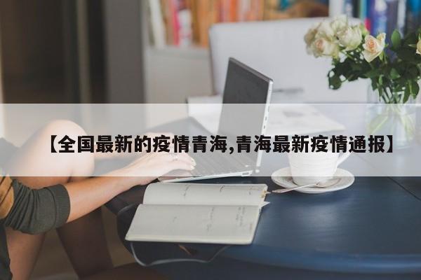 【全国最新的疫情青海,青海最新疫情通报】