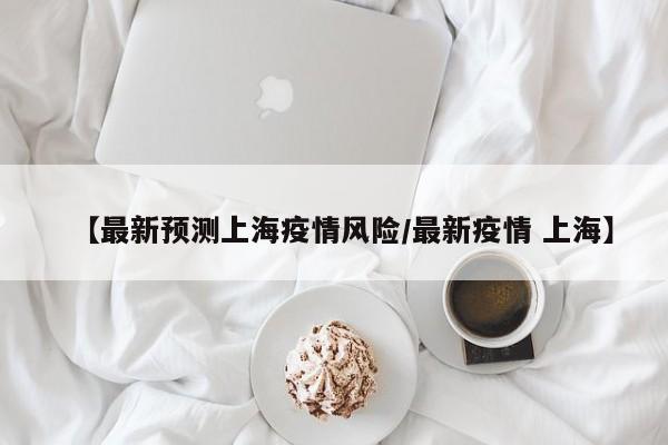 【最新预测上海疫情风险/最新疫情 上海】