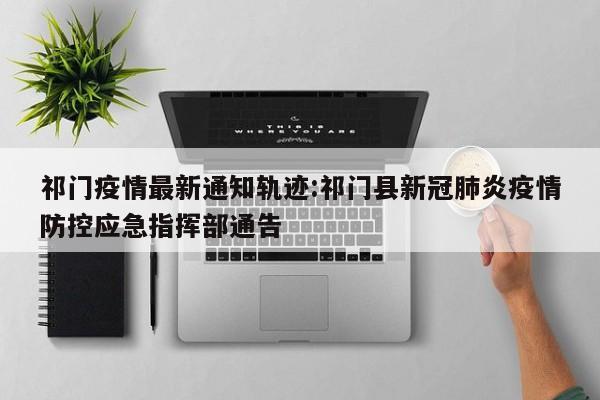 祁门疫情最新通知轨迹:祁门县新冠肺炎疫情防控应急指挥部通告