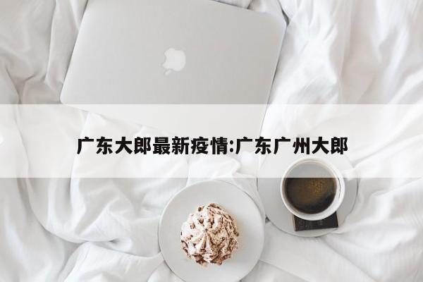 广东大郎最新疫情:广东广州大郎