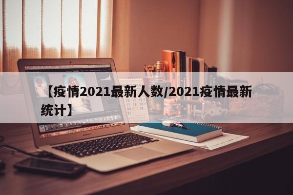 【疫情2021最新人数/2021疫情最新统计】