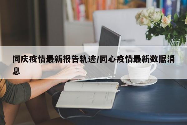 同庆疫情最新报告轨迹/同心疫情最新数据消息