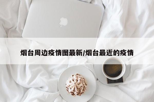 烟台周边疫情图最新/烟台最近的疫情