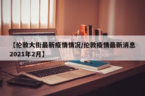 【伦敦大街最新疫情情况/伦敦疫情最新消息2021年2月】