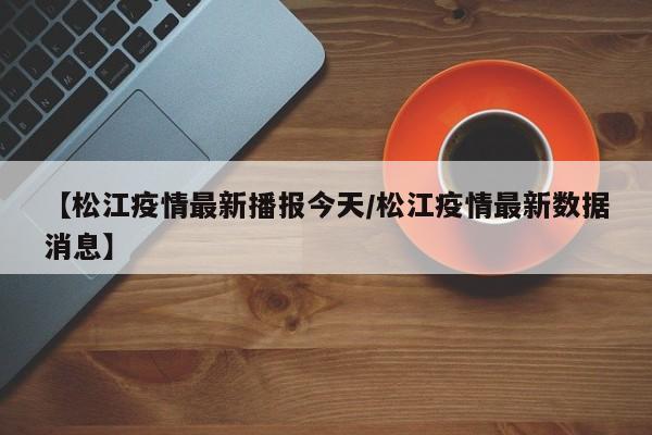 【松江疫情最新播报今天/松江疫情最新数据消息】