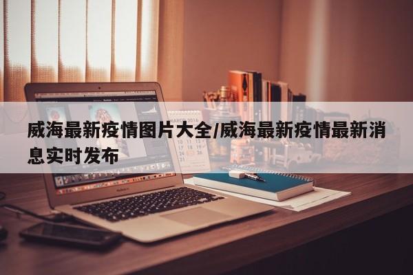 威海最新疫情图片大全/威海最新疫情最新消息实时发布