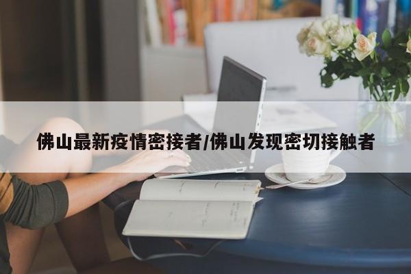佛山最新疫情密接者/佛山发现密切接触者