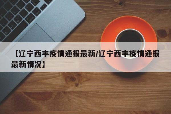 【辽宁西丰疫情通报最新/辽宁西丰疫情通报最新情况】