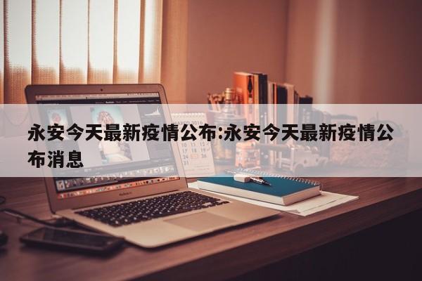 永安今天最新疫情公布:永安今天最新疫情公布消息