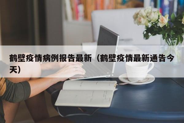 鹤壁疫情病例报告最新（鹤壁疫情最新通告今天）