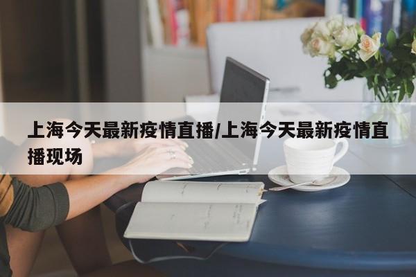 上海今天最新疫情直播/上海今天最新疫情直播现场