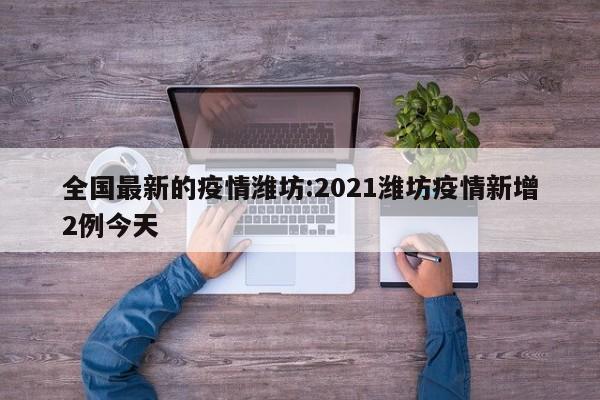 全国最新的疫情潍坊:2021潍坊疫情新增2例今天