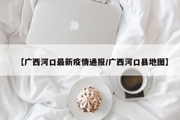 【广西河口最新疫情通报/广西河口县地图】
