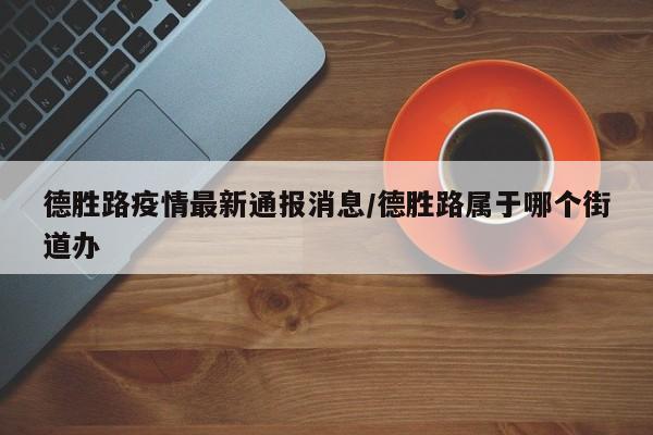 德胜路疫情最新通报消息/德胜路属于哪个街道办